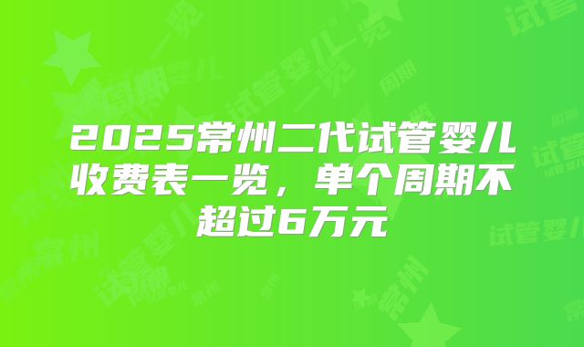 2025常州二代试管婴儿收费表一览，单个周期不超过6万元