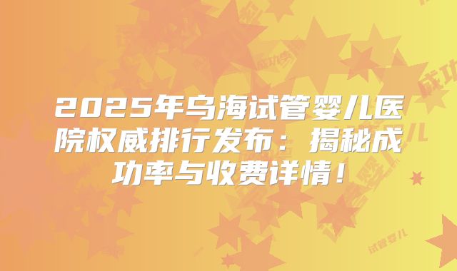 2025年乌海试管婴儿医院权威排行发布:揭秘成功率与收费详情!