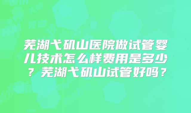 芜湖弋矶山医院做试管婴儿技术怎么样费用是多少？芜湖弋矶山试管好吗？