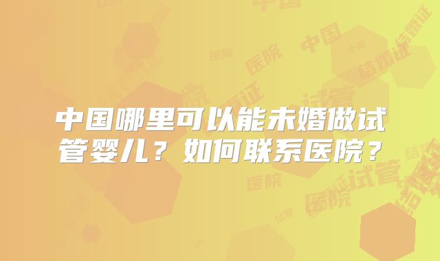 中国哪里可以能未婚做试管婴儿？如何联系医院？