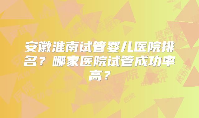 安徽淮南试管婴儿医院排名？哪家医院试管成功率高？