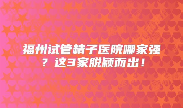 福州试管精子医院哪家强？这3家脱颖而出！