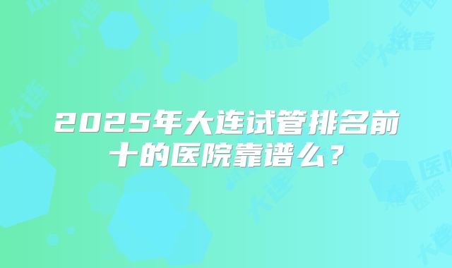 2025年大连试管排名前十的医院靠谱么?