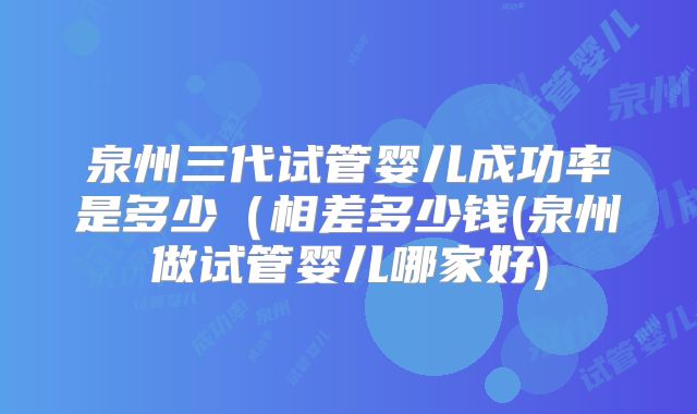 泉州三代试管婴儿成功率是多少（相差多少钱(泉州做试管婴儿哪家好)