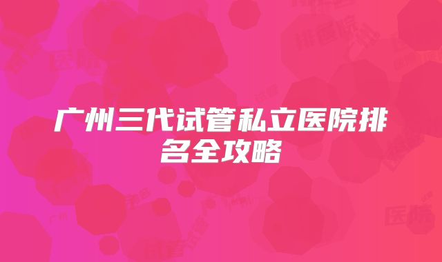 广州三代试管私立医院排名全攻略