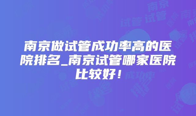 南京做试管成功率高的医院排名_南京试管哪家医院比较好!