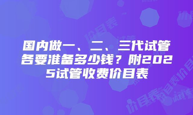 国内做一、二、三代试管各要准备多少钱?附2025试管收费价目表
