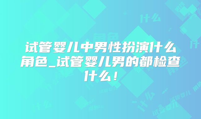 试管婴儿中男性扮演什么角色_试管婴儿男的都检查什么！