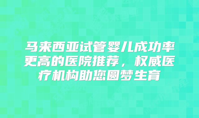 马来西亚试管婴儿成功率更高的医院推荐，权威医疗机构助您圆梦生育