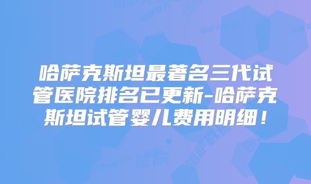 哈萨克斯坦最著名三代试管医院排名已更新-哈萨克斯坦试管婴儿费用明细！