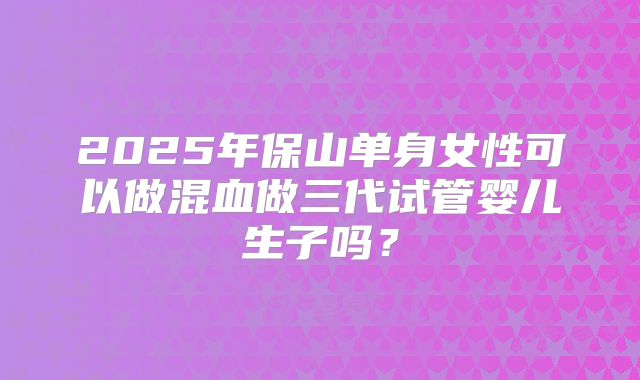 2025年保山单身女性可以做混血做三代试管婴儿生子吗?