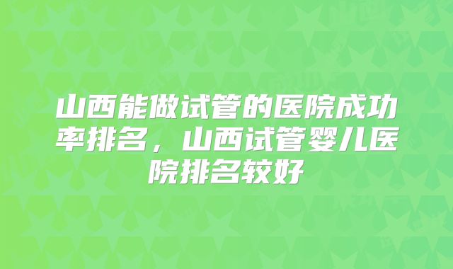 山西能做试管的医院成功率排名，山西试管婴儿医院排名较好