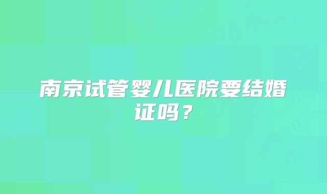 南京试管婴儿医院要结婚证吗？