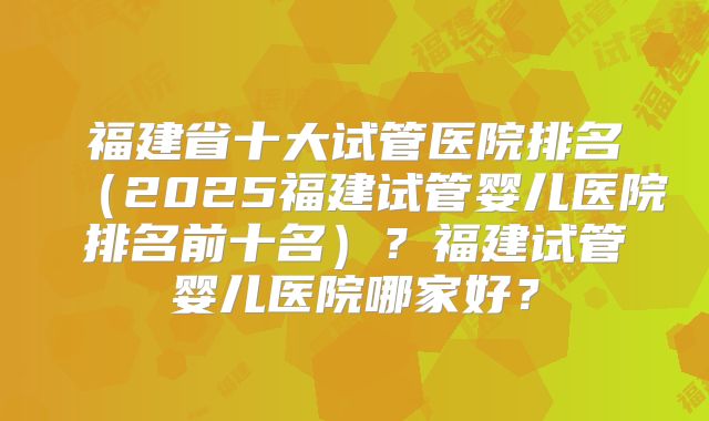 福建省十大试管医院排名(2025福建试管婴儿医院排名前十名)?福建试管婴儿医院哪家好?