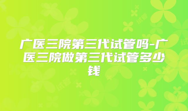 广医三院第三代试管吗-广医三院做第三代试管多少钱