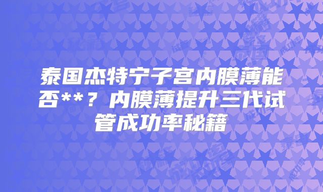泰国杰特宁子宫内膜薄能否**？内膜薄提升三代试管成功率秘籍
