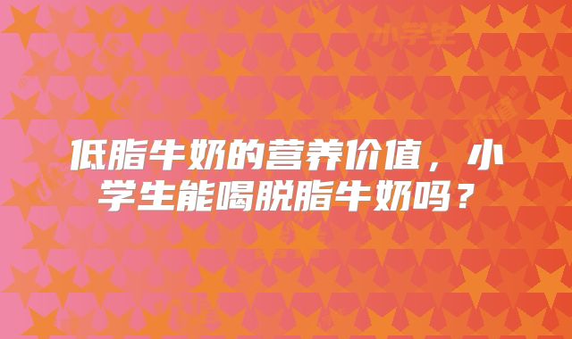 低脂牛奶的营养价值，小学生能喝脱脂牛奶吗？