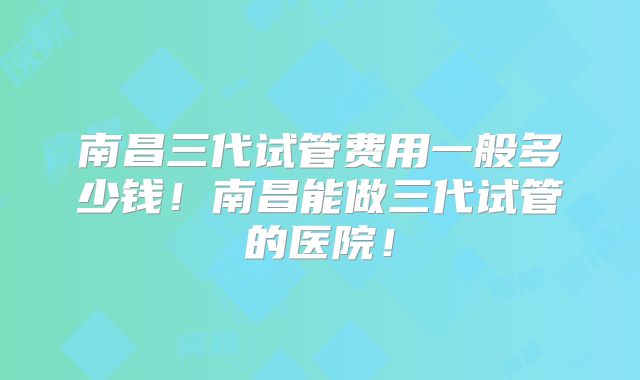 南昌三代试管费用一般多少钱！南昌能做三代试管的医院！