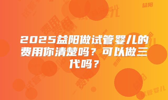 2025益阳做试管婴儿的费用你清楚吗？可以做三代吗？