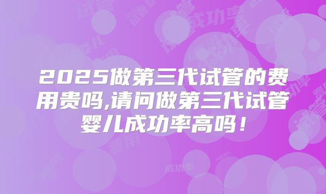 2025做第三代试管的费用贵吗,请问做第三代试管婴儿成功率高吗！