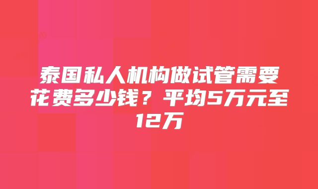 泰国私人机构做试管需要花费多少钱？平均5万元至12万
