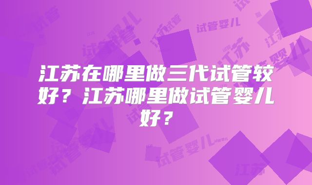 江苏在哪里做三代试管较好？江苏哪里做试管婴儿好？