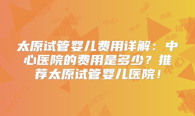 太原试管婴儿费用详解：中心医院的费用是多少？推荐太原试管婴儿医院！