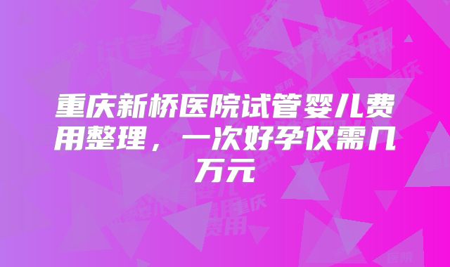 重庆新桥医院试管婴儿费用整理，一次好孕仅需几万元