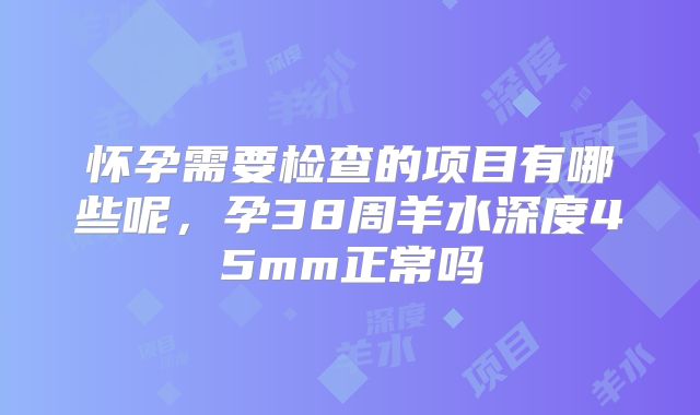 怀孕需要检查的项目有哪些呢,孕38周羊水深度45mm正常吗