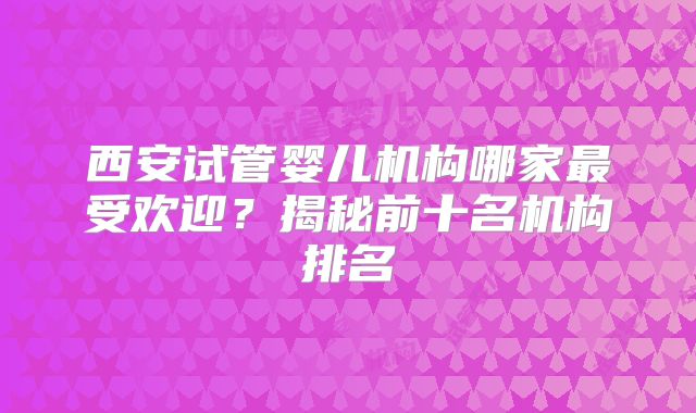 西安试管婴儿机构哪家最受欢迎？揭秘前十名机构排名