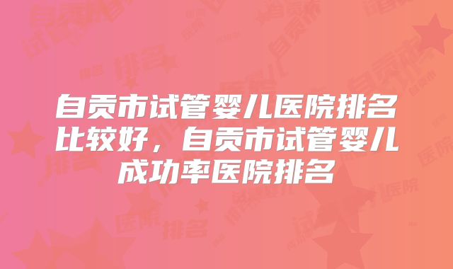 自贡市试管婴儿医院排名比较好，自贡市试管婴儿成功率医院排名