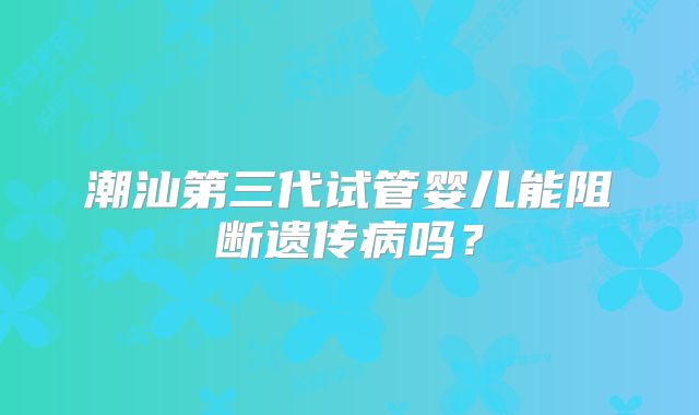 潮汕第三代试管婴儿能阻断遗传病吗?