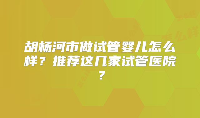 胡杨河市做试管婴儿怎么样？推荐这几家试管医院？