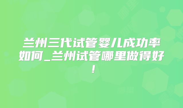 兰州三代试管婴儿成功率如何_兰州试管哪里做得好！