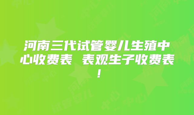 河南三代试管婴儿生殖中心收费表 表观生子收费表！