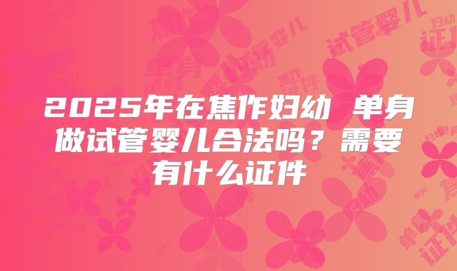 2025年在焦作妇幼 单身做试管婴儿合法吗？需要有什么证件