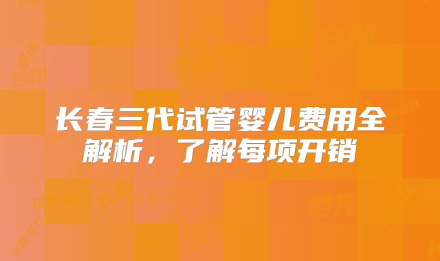 长春三代试管婴儿费用全解析，了解每项开销