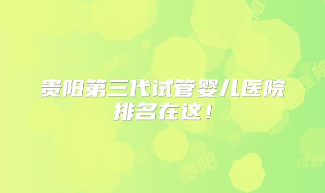 贵阳第三代试管婴儿医院排名在这！