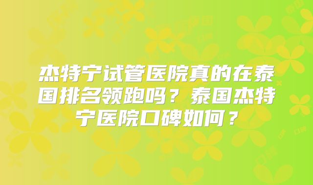 杰特宁试管医院真的在泰国排名领跑吗？泰国杰特宁医院口碑如何？