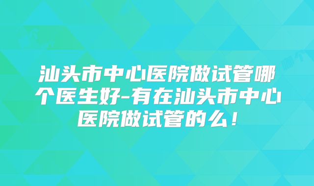 汕头市中心医院做试管哪个医生好-有在汕头市中心医院做试管的么！