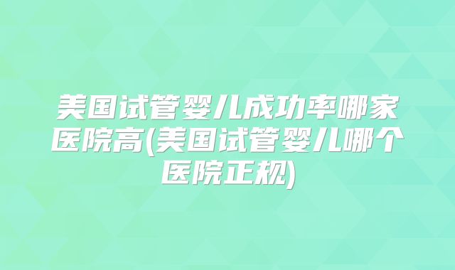 美国试管婴儿成功率哪家医院高(美国试管婴儿哪个医院正规)
