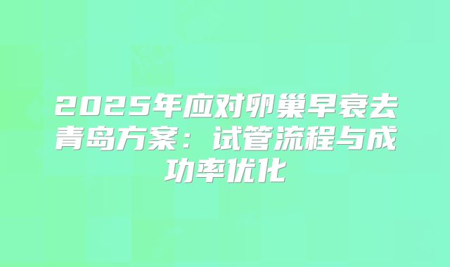 2025年应对卵巢早衰去青岛方案:试管流程与成功率优化