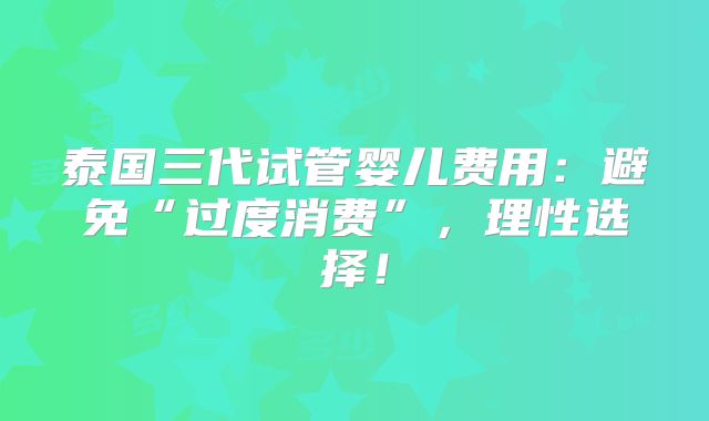 泰国三代试管婴儿费用:避免“过度消费”,理性选择!