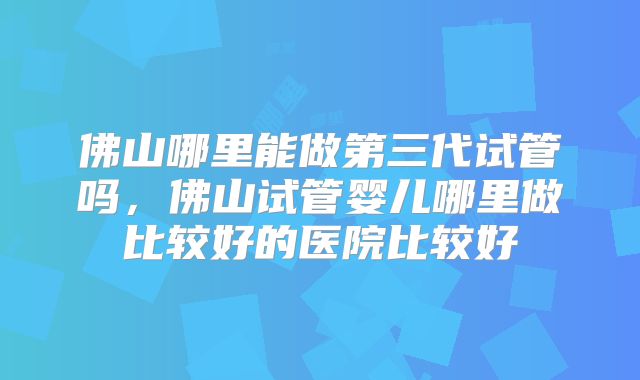 佛山哪里能做第三代试管吗,佛山试管婴儿哪里做比较好的医院比较好