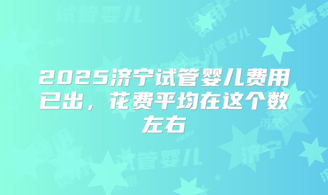 2025济宁试管婴儿费用已出，花费平均在这个数左右