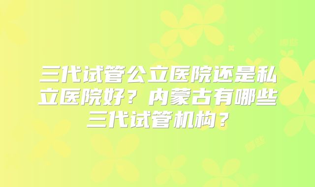 三代试管公立医院还是私立医院好?内蒙古有哪些三代试管机构?