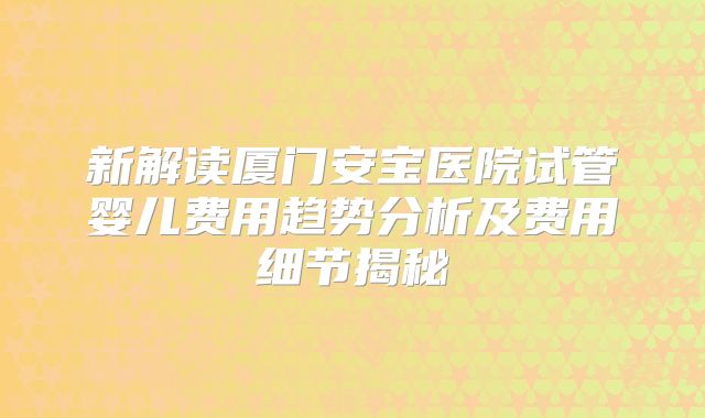新解读厦门安宝医院试管婴儿费用趋势分析及费用细节揭秘