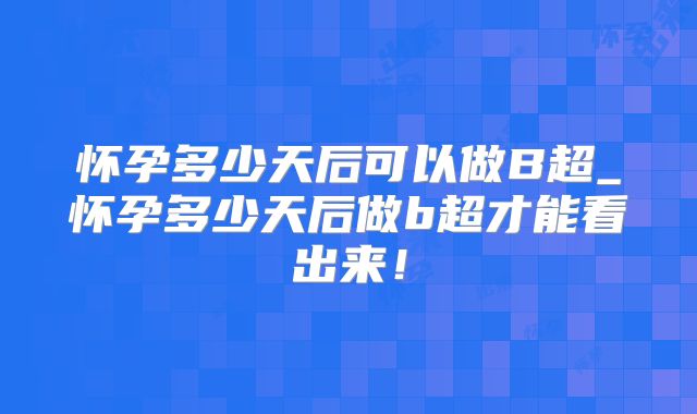 怀孕多少天后可以做B超_怀孕多少天后做b超才能看出来！