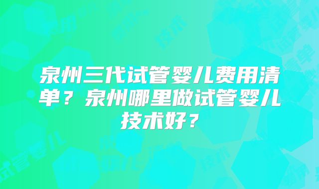 泉州三代试管婴儿费用清单？泉州哪里做试管婴儿技术好？