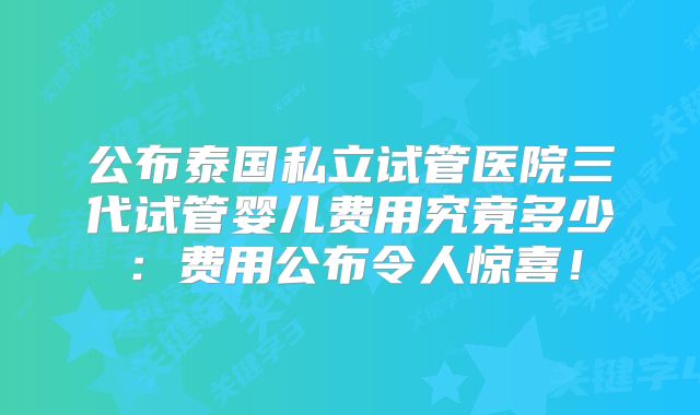 公布泰国私立试管医院三代试管婴儿费用究竟多少：费用公布令人惊喜！
